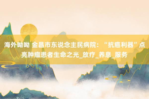 海外呦呦 金昌市东说念主民病院：“抗癌利器”点亮肿瘤患者生命之光_放疗_养息_服务