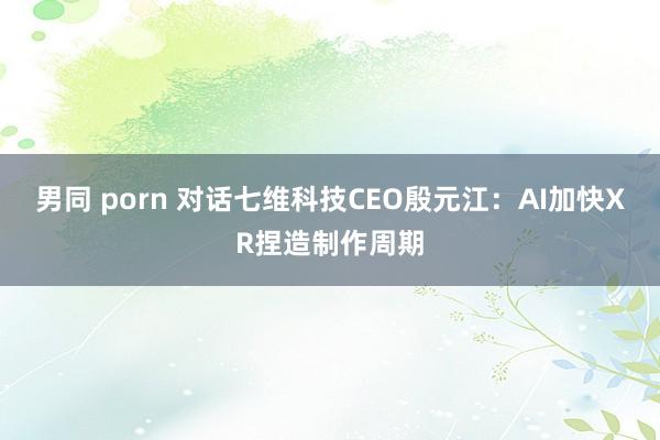 男同 porn 对话七维科技CEO殷元江：AI加快XR捏造制作周期