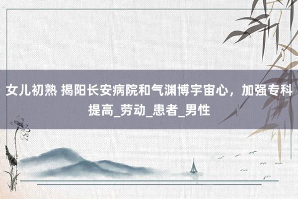 女儿初熟 揭阳长安病院和气渊博宇宙心，加强专科提高_劳动_患者_男性