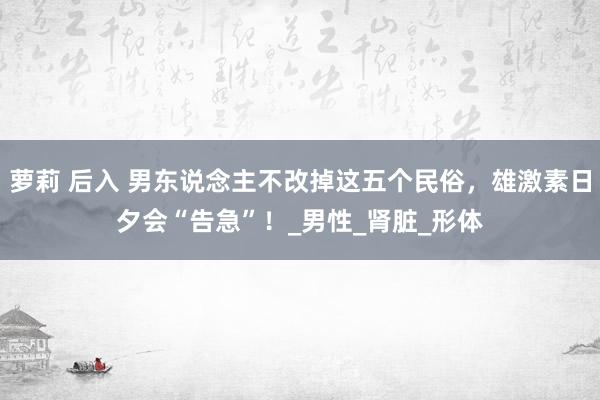 萝莉 后入 男东说念主不改掉这五个民俗，雄激素日夕会“告急”！_男性_肾脏_形体