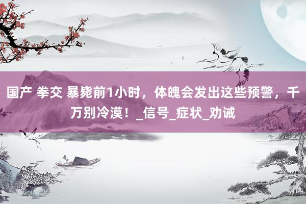 国产 拳交 暴毙前1小时，体魄会发出这些预警，千万别冷漠！_信号_症状_劝诫
