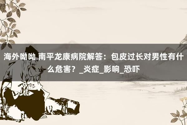 海外呦呦 南平龙康病院解答：包皮过长对男性有什么危害？_炎症_影响_恐吓