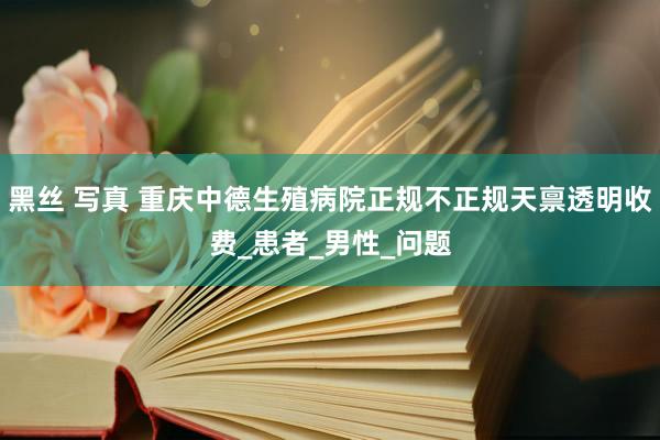 黑丝 写真 重庆中德生殖病院正规不正规天禀透明收费_患者_男性_问题