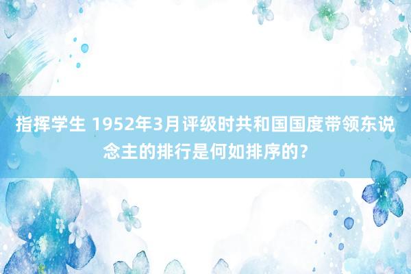 指挥学生 1952年3月评级时共和国国度带领东说念主的排行是何如排序的？