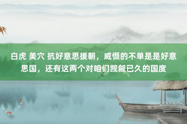 白虎 美穴 抗好意思援朝，威慑的不单是是好意思国，还有这两个对咱们觊觎已久的国度