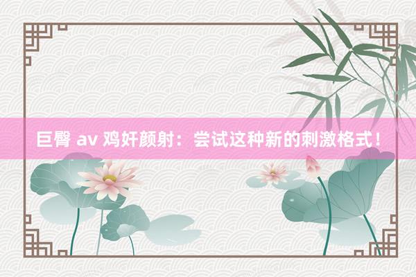 巨臀 av 鸡奸颜射：尝试这种新的刺激格式！
