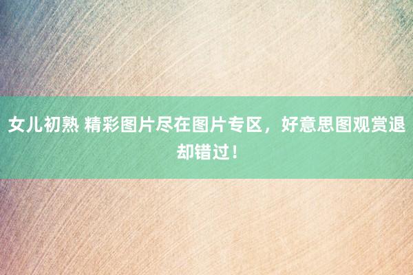 女儿初熟 精彩图片尽在图片专区，好意思图观赏退却错过！