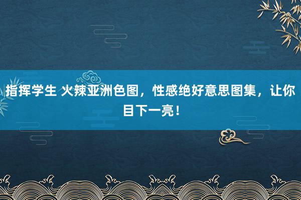 指挥学生 火辣亚洲色图，性感绝好意思图集，让你目下一亮！