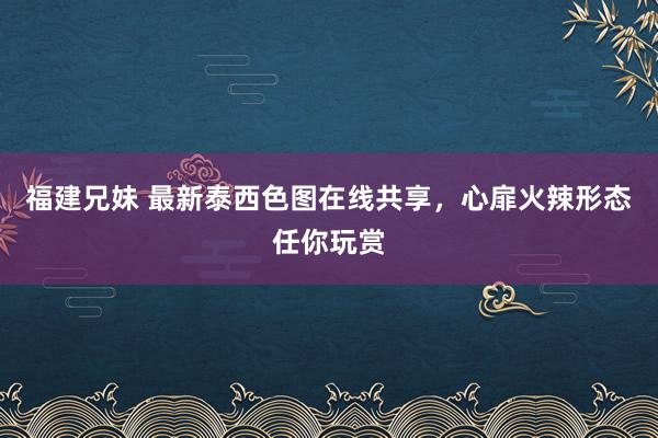 福建兄妹 最新泰西色图在线共享，心扉火辣形态任你玩赏