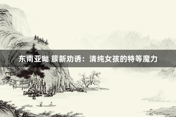 东南亚呦 簇新劝诱：清纯女孩的特等魔力