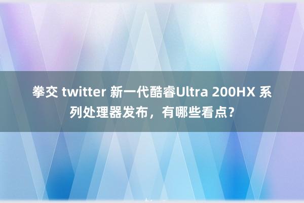拳交 twitter 新一代酷睿Ultra 200HX 系列处理器发布，有哪些看点？