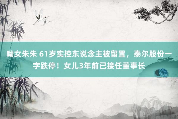 呦女朱朱 61岁实控东说念主被留置，泰尔股份一字跌停！女儿3年前已接任董事长