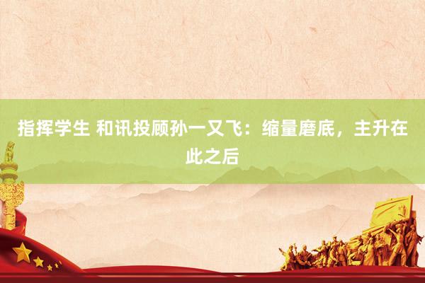 指挥学生 和讯投顾孙一又飞：缩量磨底，主升在此之后