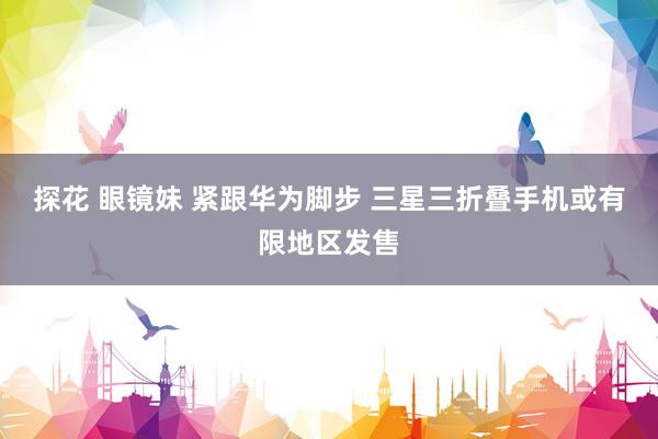 探花 眼镜妹 紧跟华为脚步 三星三折叠手机或有限地区发售