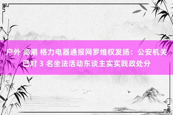 户外 高潮 格力电器通报网罗维权发扬：公安机关已对 3 名坐法活动东谈主实实践政处分
