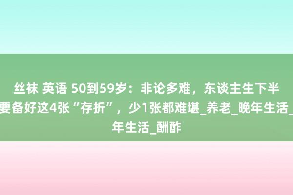 丝袜 英语 50到59岁：非论多难，东谈主生下半场都要备好这4张“存折”，少1张都难堪_养老_晚年生活_酬酢