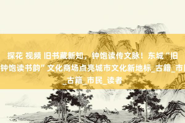 探花 视频 旧书藏新知，钟饱读传文脉！东城“旧书新知 钟饱读书韵”文化商场点亮城市文化新地标_古籍_市民_读者