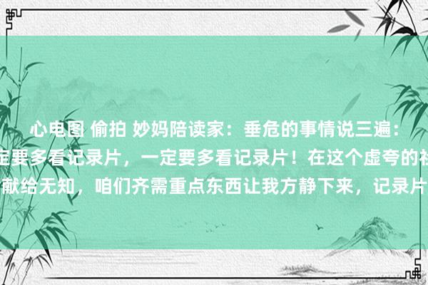 心电图 偷拍 妙妈陪读家：垂危的事情说三遍：一定要多看记录片，一定要多看记录片，一定要多看记录片！在这个虚夸的社会，不要把生命献给无知，咱们齐需重点东西让我方静下来，记录片不是无脑肥皂剧，每一部齐藏着无穷的智...