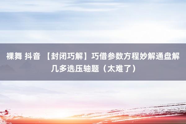 裸舞 抖音 【封闭巧解】巧借参数方程妙解通盘解几多选压轴题（太难了）