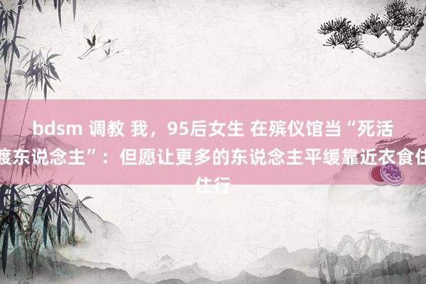bdsm 调教 我，95后女生 在殡仪馆当“死活摆渡东说念主”：但愿让更多的东说念主平缓靠近衣食住行