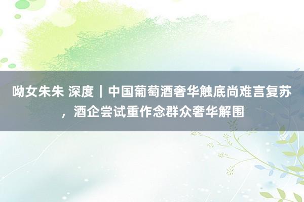 呦女朱朱 深度｜中国葡萄酒奢华触底尚难言复苏，酒企尝试重作念群众奢华解围