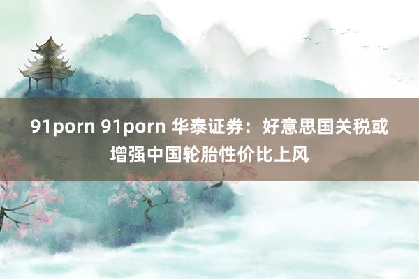 91porn 91porn 华泰证券：好意思国关税或增强中国轮胎性价比上风