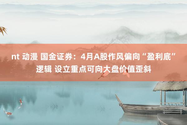 nt 动漫 国金证券：4月A股作风偏向“盈利底”逻辑 设立重点可向大盘价值歪斜