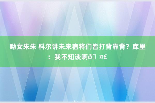 呦女朱朱 科尔讲未来宿将们皆打背靠背？库里：我不知谈啊🤣