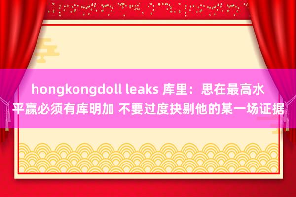 hongkongdoll leaks 库里：思在最高水平赢必须有库明加 不要过度抉剔他的某一场证据