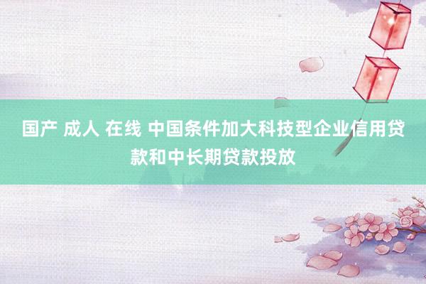 国产 成人 在线 中国条件加大科技型企业信用贷款和中长期贷款投放