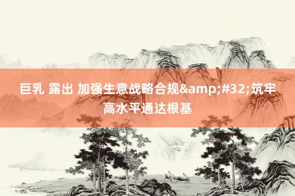 巨乳 露出 加强生意战略合规&#32;筑牢高水平通达根基