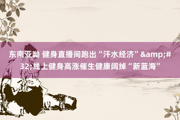 东南亚呦 健身直播间跑出“汗水经济”&#32;线上健身高涨催生健康阔绰“新蓝海”