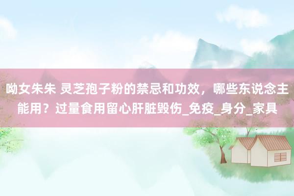 呦女朱朱 灵芝孢子粉的禁忌和功效，哪些东说念主能用？过量食用留心肝脏毁伤_免疫_身分_家具