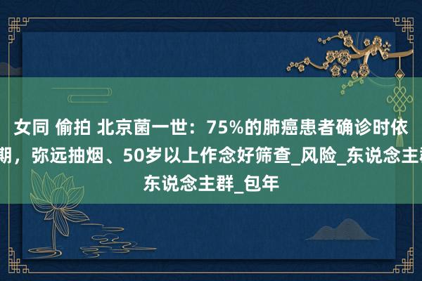 女同 偷拍 北京菌一世：75%的肺癌患者确诊时依然中晚期，弥远抽烟、50岁以上作念好筛查_风险_东说念主群_包年