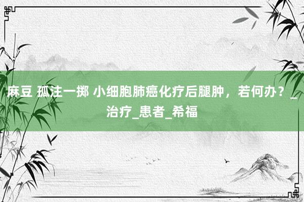 麻豆 孤注一掷 小细胞肺癌化疗后腿肿，若何办？_治疗_患者_希福