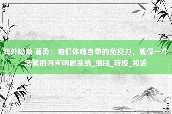 海外呦呦 曹勇：咱们体魄自带的免疫力，就像一个浩繁的内置刺眼系统_细胞_转换_和洽