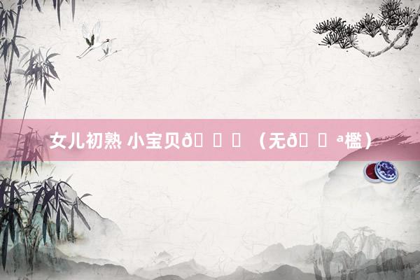 女儿初熟 小宝贝💕（无🚪檻）