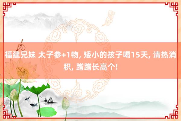 福建兄妹 太子参+1物， 矮小的孩子喝15天， 清热消积， 蹭蹭长高个!