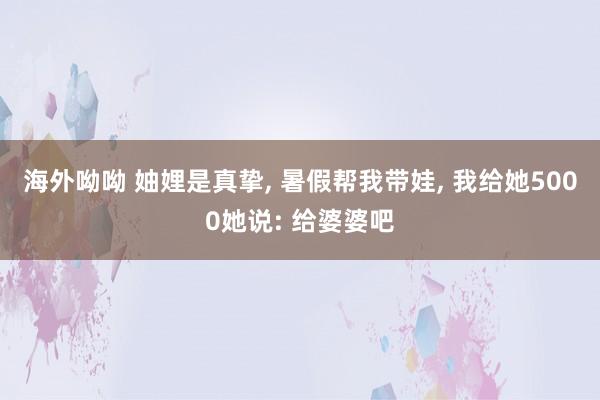 海外呦呦 妯娌是真挚， 暑假帮我带娃， 我给她5000她说: 给婆婆吧