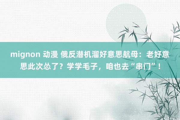 mignon 动漫 俄反潜机溜好意思航母：老好意思此次怂了？学学毛子，咱也去“串门”！