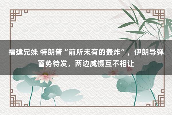 福建兄妹 特朗普“前所未有的轰炸”，伊朗导弹蓄势待发，两边威慑互不相让