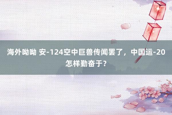 海外呦呦 安-124空中巨兽传闻罢了，中国运-20怎样勤奋于？