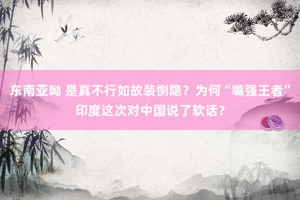 东南亚呦 是真不行如故装恻隐？为何“嘴强王者”印度这次对中国说了软话？