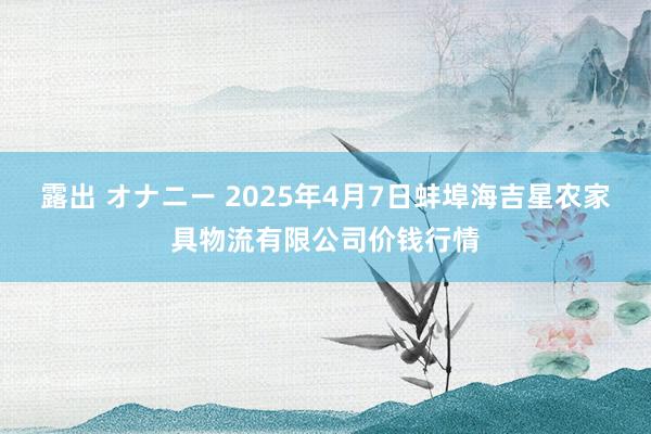 露出 オナニー 2025年4月7日蚌埠海吉星农家具物流有限公司价钱行情
