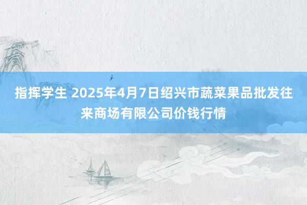 指挥学生 2025年4月7日绍兴市蔬菜果品批发往来商场有限公司价钱行情