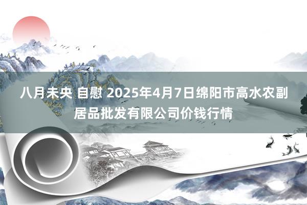 八月未央 自慰 2025年4月7日绵阳市高水农副居品批发有限公司价钱行情