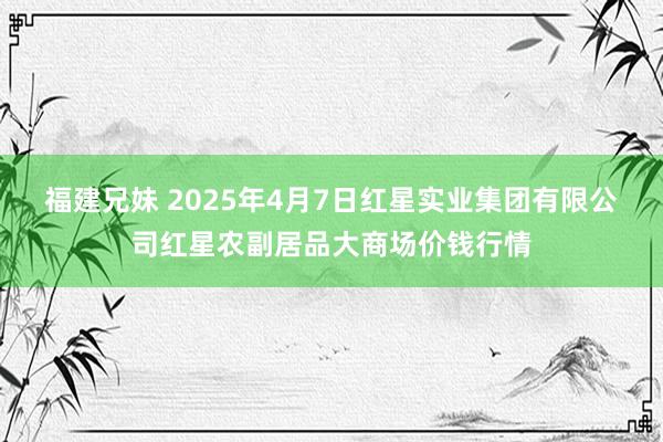 福建兄妹 2025年4月7日红星实业集团有限公司红星农副居品大商场价钱行情