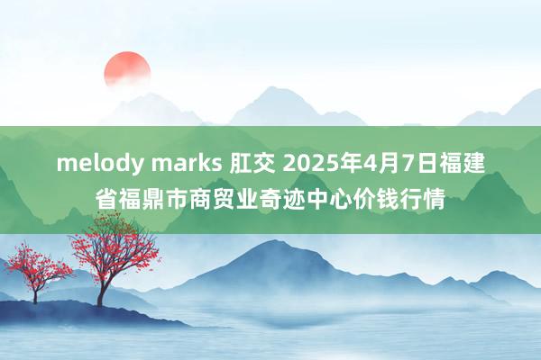 melody marks 肛交 2025年4月7日福建省福鼎市商贸业奇迹中心价钱行情