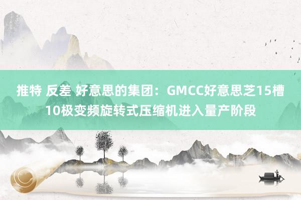 推特 反差 好意思的集团：GMCC好意思芝15槽10极变频旋转式压缩机进入量产阶段