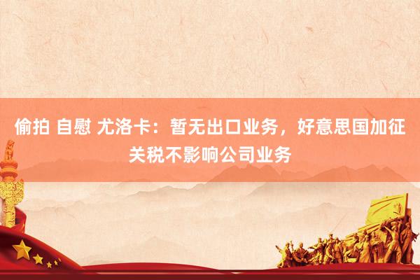 偷拍 自慰 尤洛卡：暂无出口业务，好意思国加征关税不影响公司业务